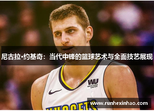 尼古拉·约基奇：当代中锋的篮球艺术与全面技艺展现